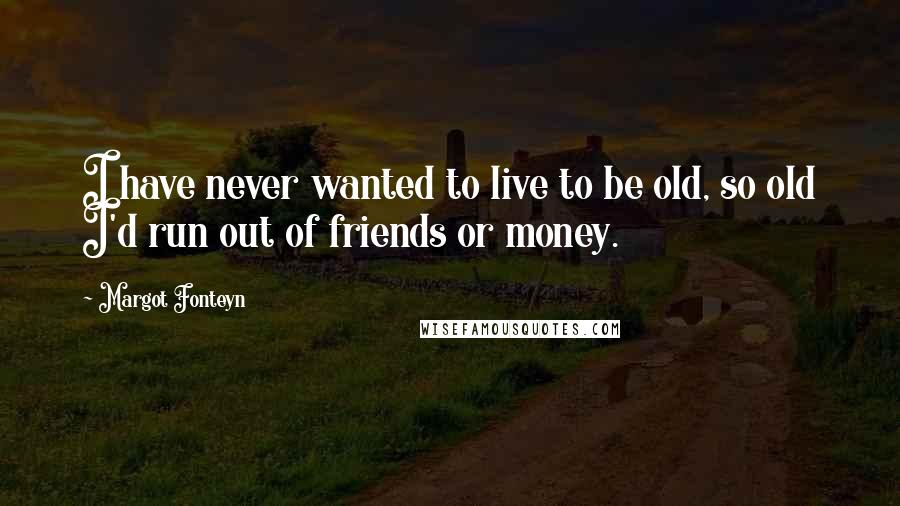 Margot Fonteyn Quotes: I have never wanted to live to be old, so old I'd run out of friends or money.