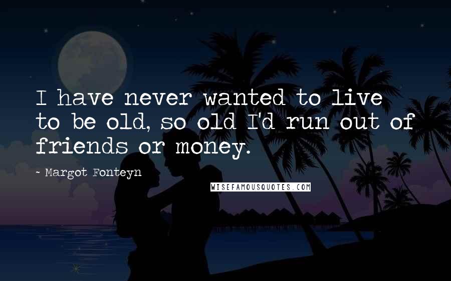 Margot Fonteyn Quotes: I have never wanted to live to be old, so old I'd run out of friends or money.