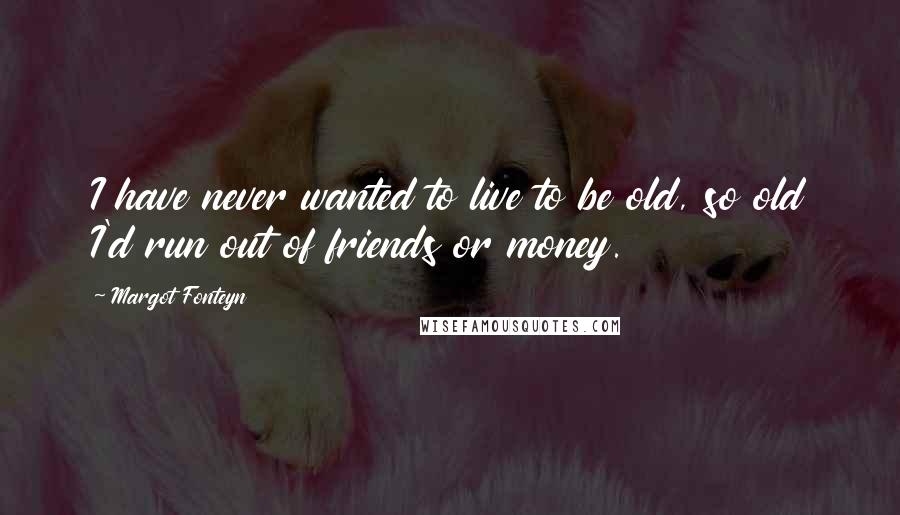 Margot Fonteyn Quotes: I have never wanted to live to be old, so old I'd run out of friends or money.