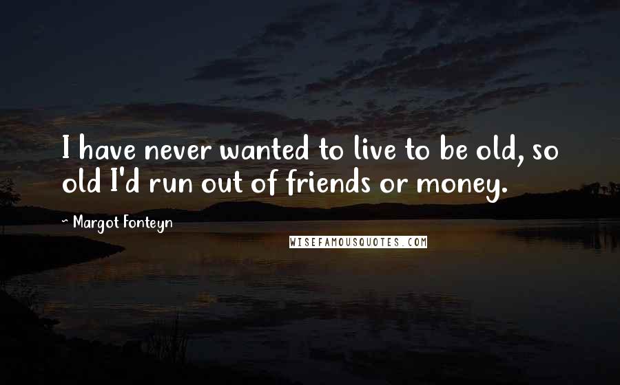 Margot Fonteyn Quotes: I have never wanted to live to be old, so old I'd run out of friends or money.