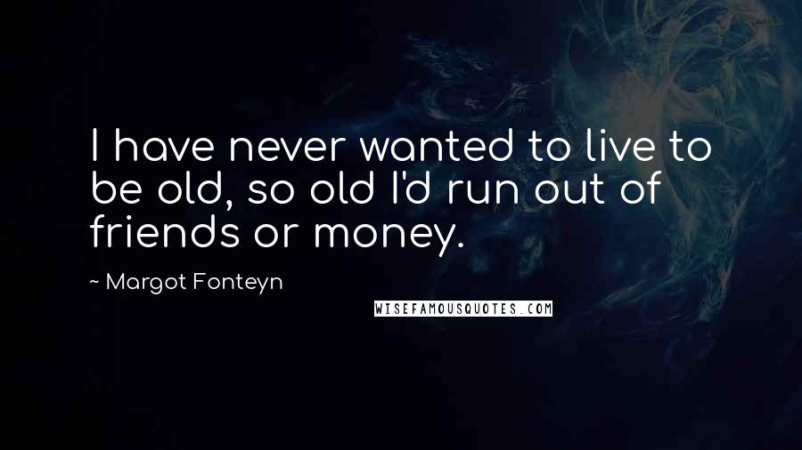 Margot Fonteyn Quotes: I have never wanted to live to be old, so old I'd run out of friends or money.