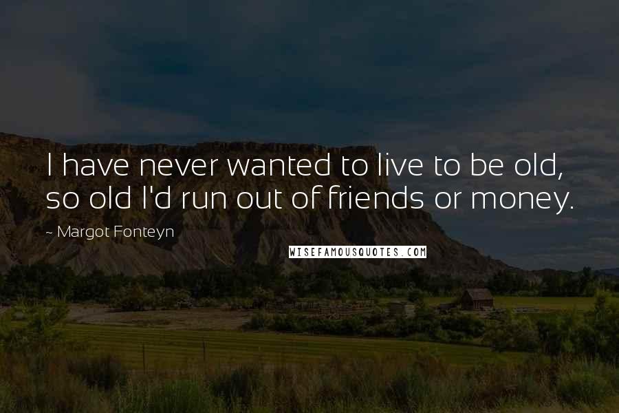 Margot Fonteyn Quotes: I have never wanted to live to be old, so old I'd run out of friends or money.