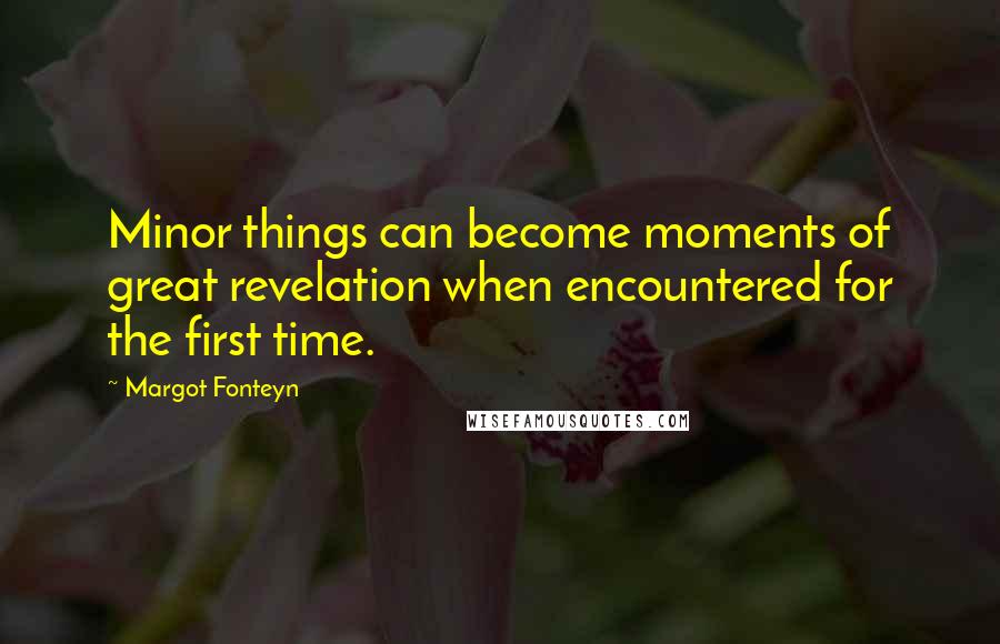 Margot Fonteyn Quotes: Minor things can become moments of great revelation when encountered for the first time.