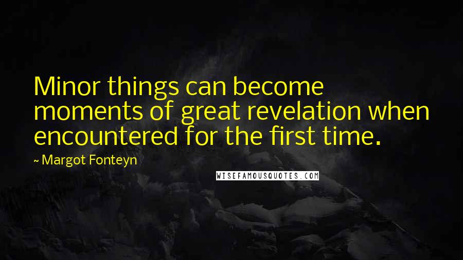 Margot Fonteyn Quotes: Minor things can become moments of great revelation when encountered for the first time.