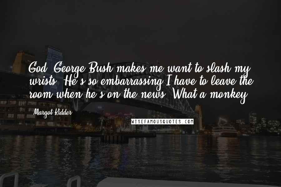 Margot Kidder Quotes: God, George Bush makes me want to slash my wrists. He's so embarrassing I have to leave the room when he's on the news. What a monkey.