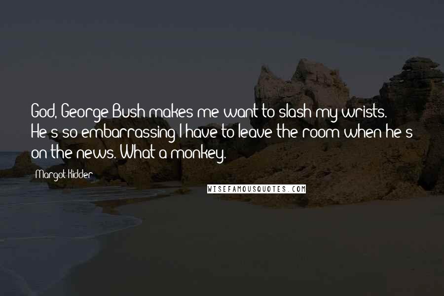 Margot Kidder Quotes: God, George Bush makes me want to slash my wrists. He's so embarrassing I have to leave the room when he's on the news. What a monkey.