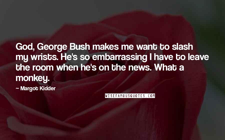 Margot Kidder Quotes: God, George Bush makes me want to slash my wrists. He's so embarrassing I have to leave the room when he's on the news. What a monkey.