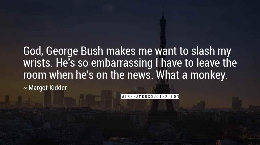 Margot Kidder Quotes: God, George Bush makes me want to slash my wrists. He's so embarrassing I have to leave the room when he's on the news. What a monkey.