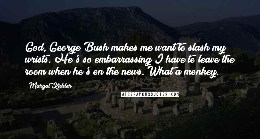 Margot Kidder Quotes: God, George Bush makes me want to slash my wrists. He's so embarrassing I have to leave the room when he's on the news. What a monkey.