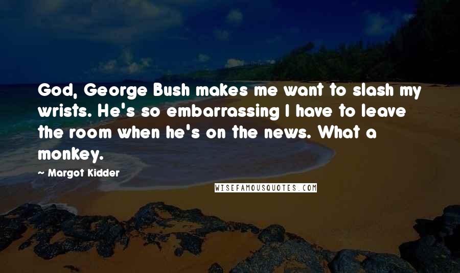 Margot Kidder Quotes: God, George Bush makes me want to slash my wrists. He's so embarrassing I have to leave the room when he's on the news. What a monkey.