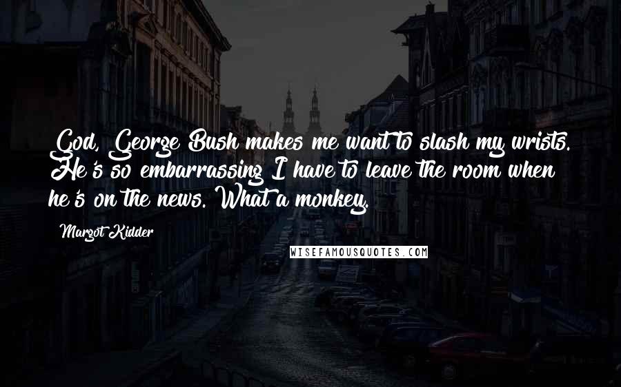 Margot Kidder Quotes: God, George Bush makes me want to slash my wrists. He's so embarrassing I have to leave the room when he's on the news. What a monkey.