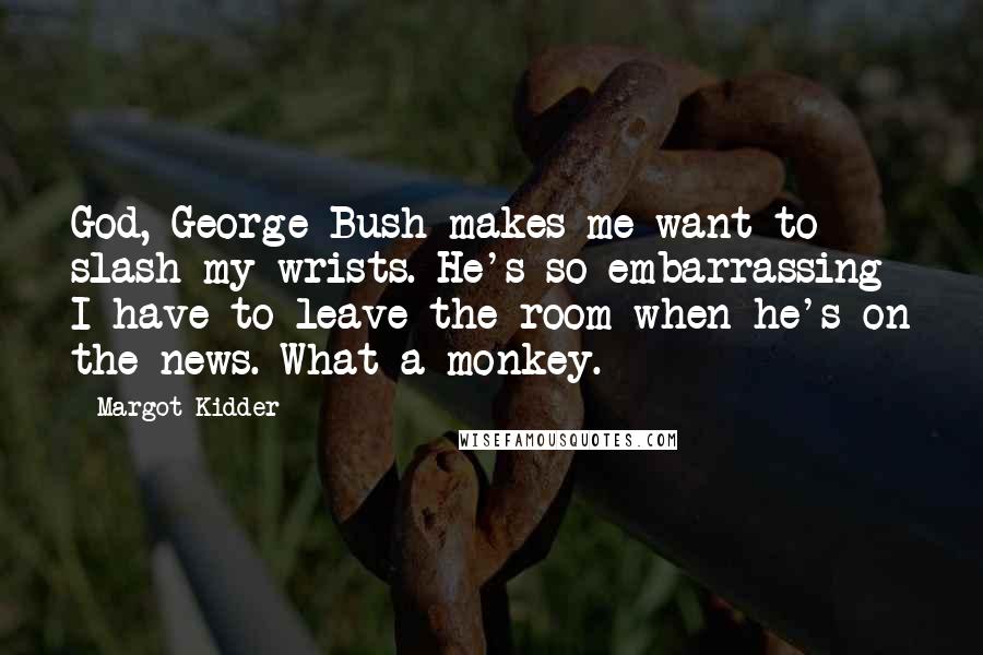 Margot Kidder Quotes: God, George Bush makes me want to slash my wrists. He's so embarrassing I have to leave the room when he's on the news. What a monkey.