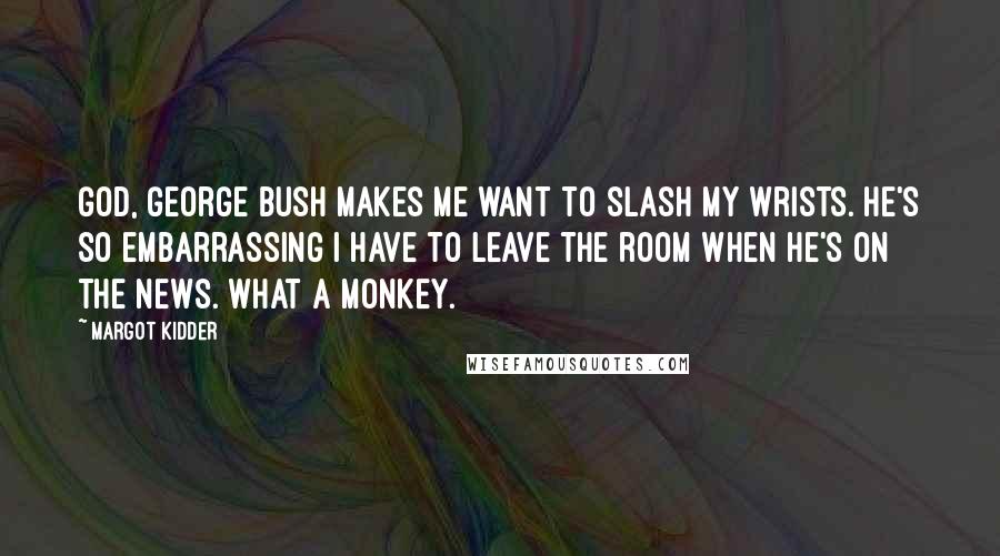 Margot Kidder Quotes: God, George Bush makes me want to slash my wrists. He's so embarrassing I have to leave the room when he's on the news. What a monkey.