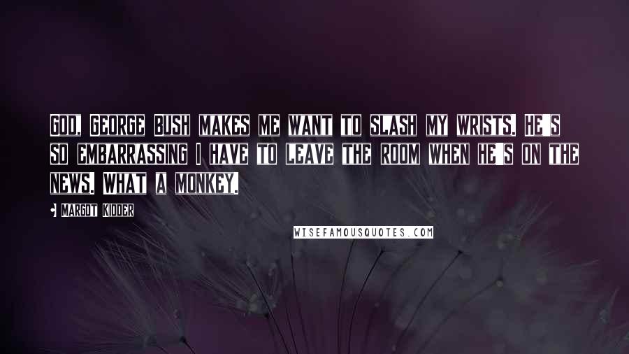 Margot Kidder Quotes: God, George Bush makes me want to slash my wrists. He's so embarrassing I have to leave the room when he's on the news. What a monkey.