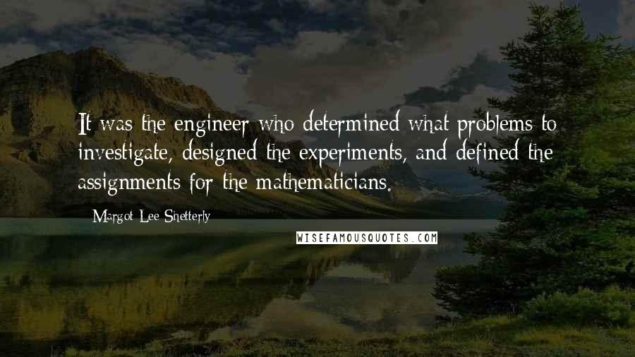 Margot Lee Shetterly Quotes: It was the engineer who determined what problems to investigate, designed the experiments, and defined the assignments for the mathematicians.