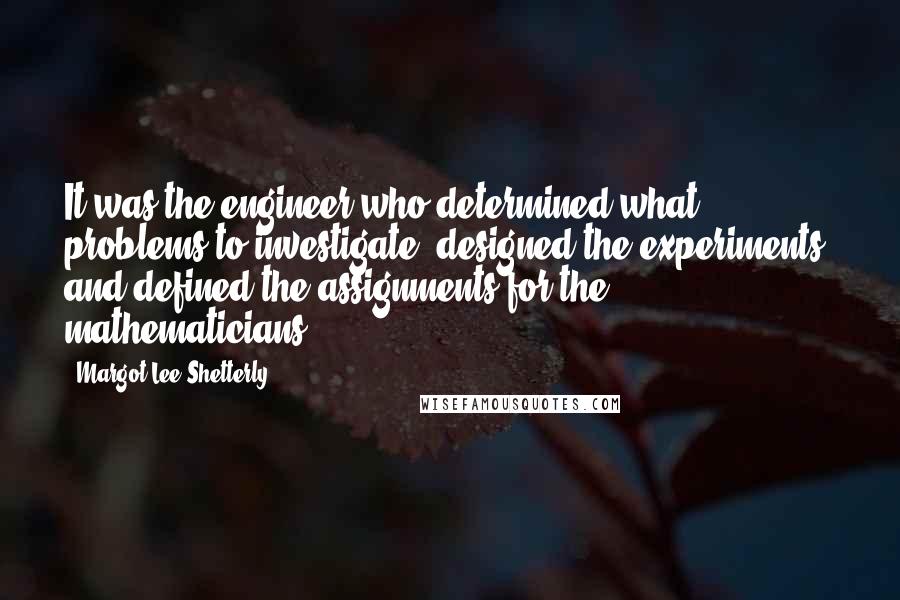 Margot Lee Shetterly Quotes: It was the engineer who determined what problems to investigate, designed the experiments, and defined the assignments for the mathematicians.