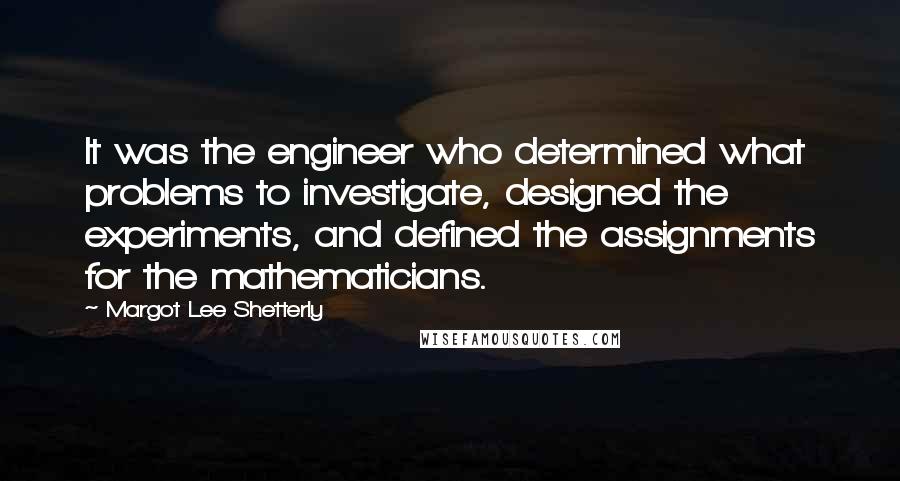 Margot Lee Shetterly Quotes: It was the engineer who determined what problems to investigate, designed the experiments, and defined the assignments for the mathematicians.