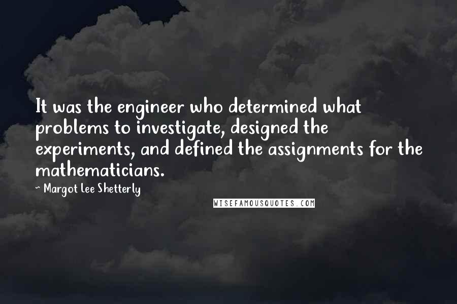 Margot Lee Shetterly Quotes: It was the engineer who determined what problems to investigate, designed the experiments, and defined the assignments for the mathematicians.