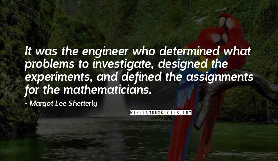 Margot Lee Shetterly Quotes: It was the engineer who determined what problems to investigate, designed the experiments, and defined the assignments for the mathematicians.