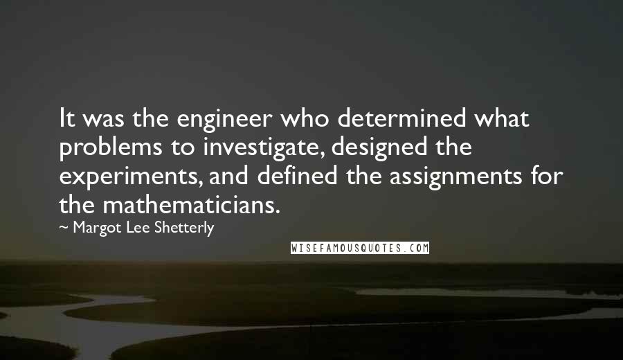 Margot Lee Shetterly Quotes: It was the engineer who determined what problems to investigate, designed the experiments, and defined the assignments for the mathematicians.