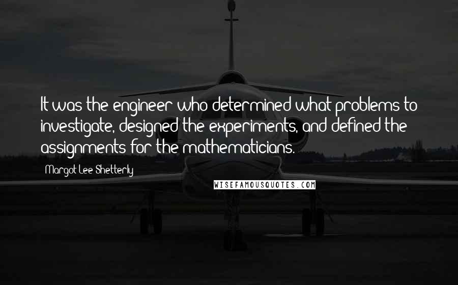 Margot Lee Shetterly Quotes: It was the engineer who determined what problems to investigate, designed the experiments, and defined the assignments for the mathematicians.