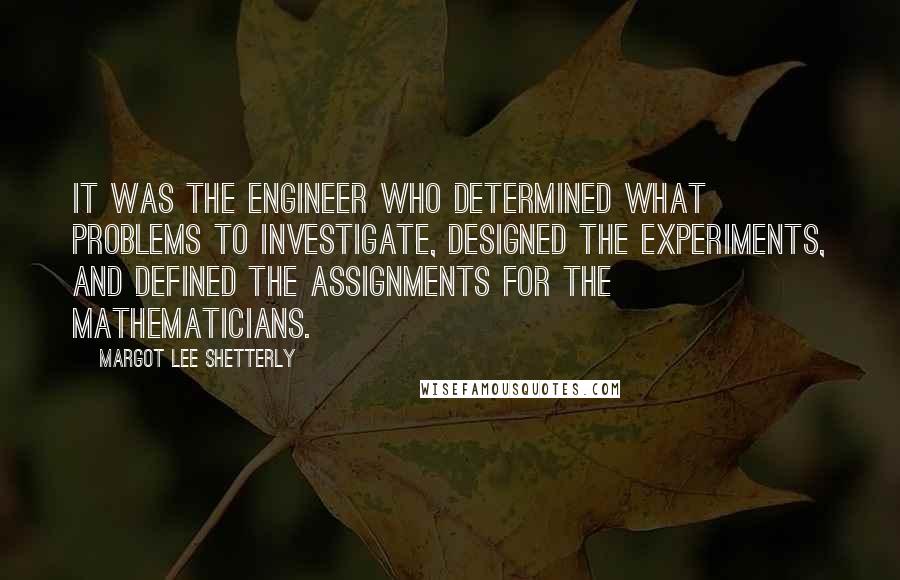 Margot Lee Shetterly Quotes: It was the engineer who determined what problems to investigate, designed the experiments, and defined the assignments for the mathematicians.