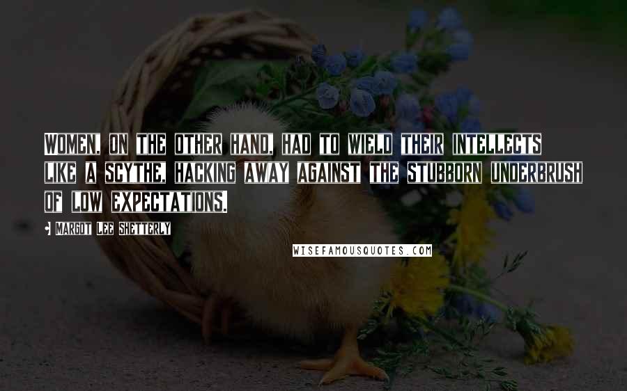 Margot Lee Shetterly Quotes: Women, on the other hand, had to wield their intellects like a scythe, hacking away against the stubborn underbrush of low expectations.