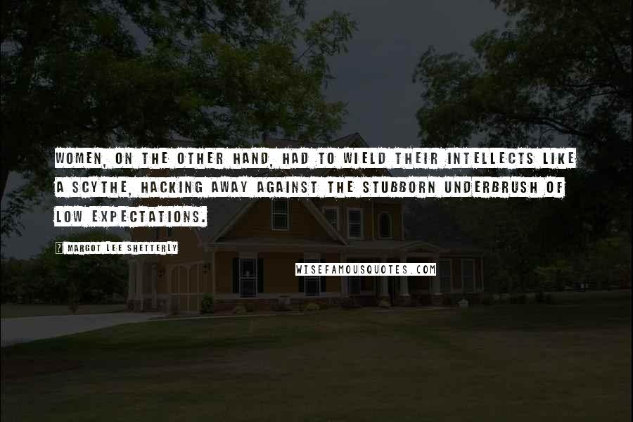 Margot Lee Shetterly Quotes: Women, on the other hand, had to wield their intellects like a scythe, hacking away against the stubborn underbrush of low expectations.
