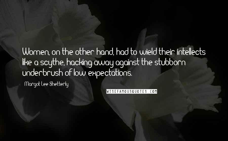 Margot Lee Shetterly Quotes: Women, on the other hand, had to wield their intellects like a scythe, hacking away against the stubborn underbrush of low expectations.