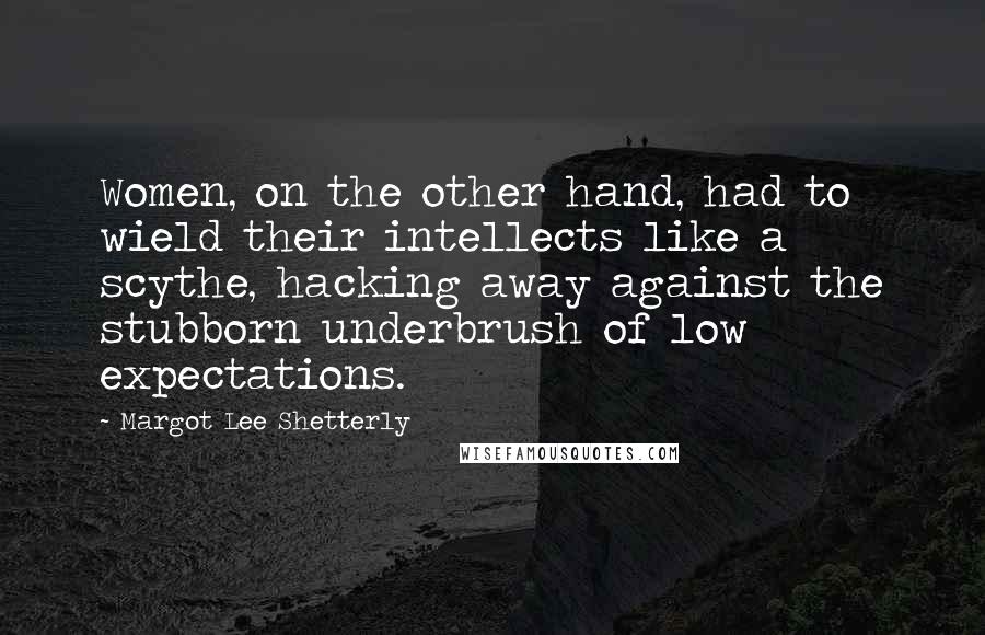 Margot Lee Shetterly Quotes: Women, on the other hand, had to wield their intellects like a scythe, hacking away against the stubborn underbrush of low expectations.