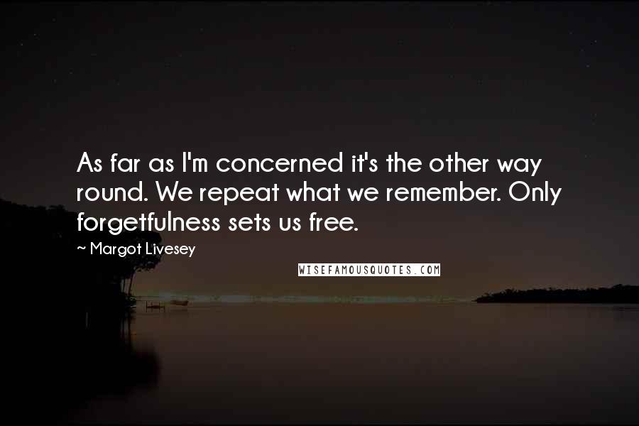 Margot Livesey Quotes: As far as I'm concerned it's the other way round. We repeat what we remember. Only forgetfulness sets us free.