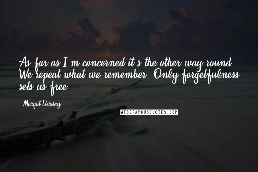 Margot Livesey Quotes: As far as I'm concerned it's the other way round. We repeat what we remember. Only forgetfulness sets us free.