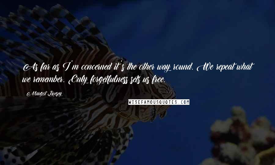 Margot Livesey Quotes: As far as I'm concerned it's the other way round. We repeat what we remember. Only forgetfulness sets us free.