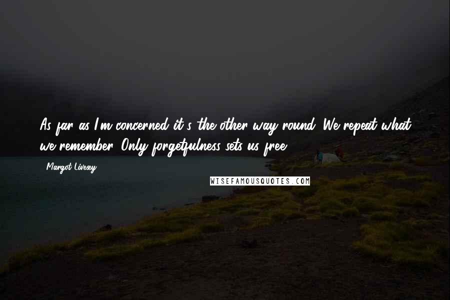 Margot Livesey Quotes: As far as I'm concerned it's the other way round. We repeat what we remember. Only forgetfulness sets us free.