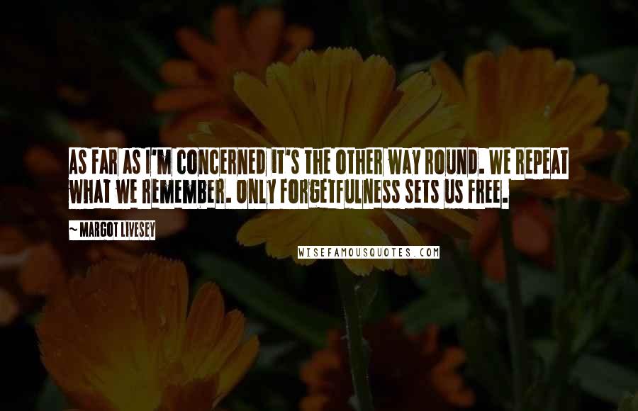 Margot Livesey Quotes: As far as I'm concerned it's the other way round. We repeat what we remember. Only forgetfulness sets us free.