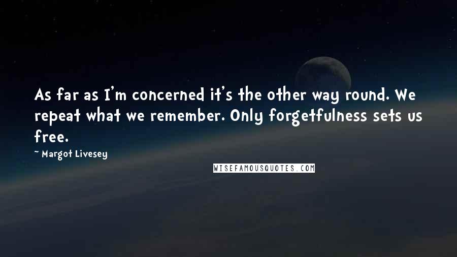 Margot Livesey Quotes: As far as I'm concerned it's the other way round. We repeat what we remember. Only forgetfulness sets us free.