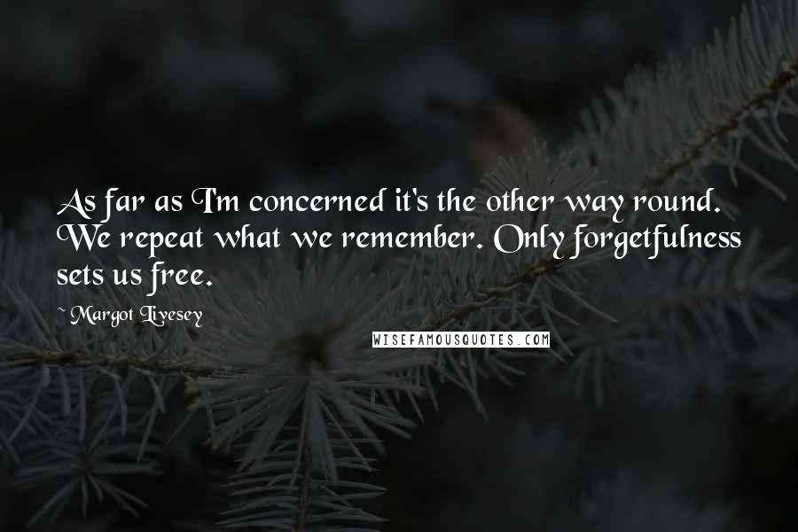 Margot Livesey Quotes: As far as I'm concerned it's the other way round. We repeat what we remember. Only forgetfulness sets us free.