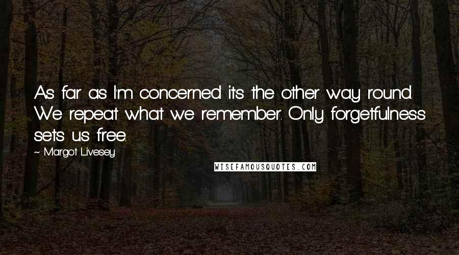 Margot Livesey Quotes: As far as I'm concerned it's the other way round. We repeat what we remember. Only forgetfulness sets us free.