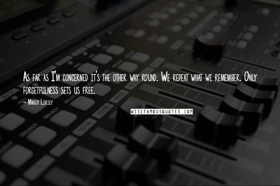 Margot Livesey Quotes: As far as I'm concerned it's the other way round. We repeat what we remember. Only forgetfulness sets us free.