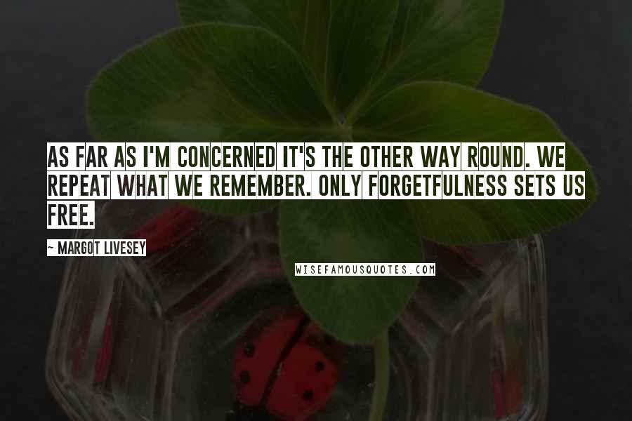 Margot Livesey Quotes: As far as I'm concerned it's the other way round. We repeat what we remember. Only forgetfulness sets us free.