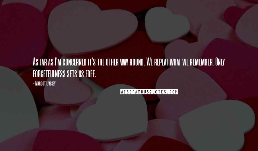 Margot Livesey Quotes: As far as I'm concerned it's the other way round. We repeat what we remember. Only forgetfulness sets us free.