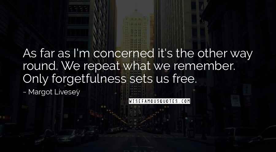 Margot Livesey Quotes: As far as I'm concerned it's the other way round. We repeat what we remember. Only forgetfulness sets us free.