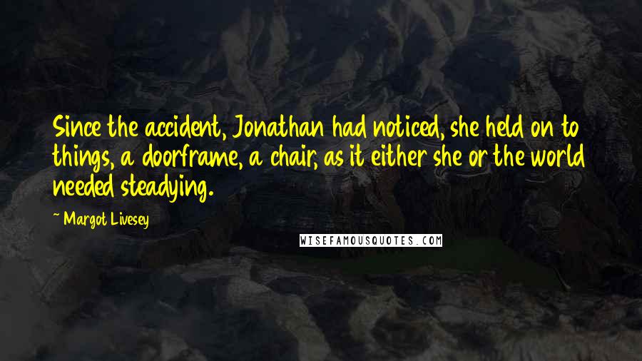 Margot Livesey Quotes: Since the accident, Jonathan had noticed, she held on to things, a doorframe, a chair, as it either she or the world needed steadying.