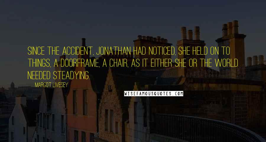 Margot Livesey Quotes: Since the accident, Jonathan had noticed, she held on to things, a doorframe, a chair, as it either she or the world needed steadying.