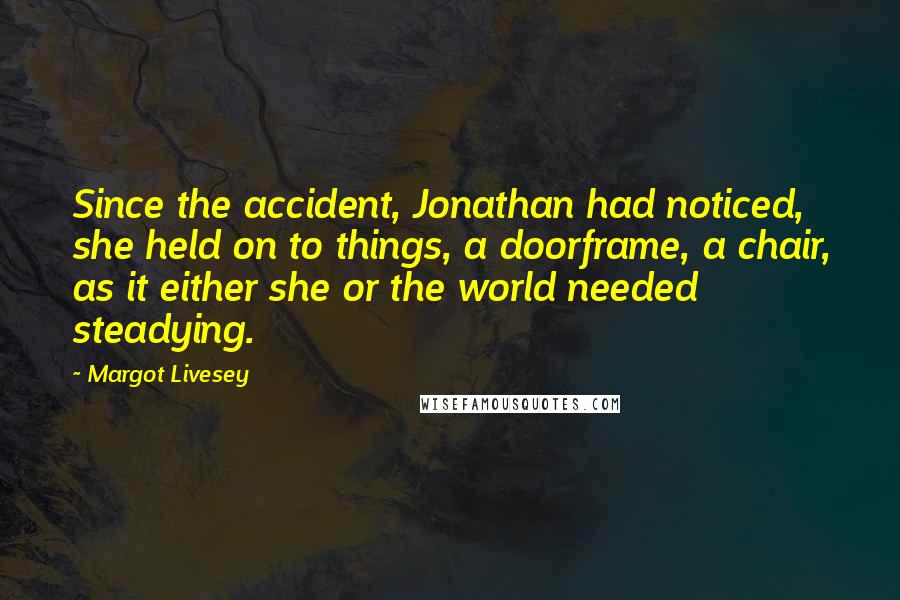 Margot Livesey Quotes: Since the accident, Jonathan had noticed, she held on to things, a doorframe, a chair, as it either she or the world needed steadying.