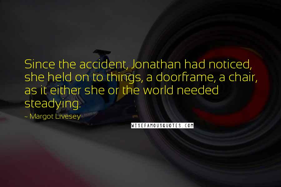 Margot Livesey Quotes: Since the accident, Jonathan had noticed, she held on to things, a doorframe, a chair, as it either she or the world needed steadying.