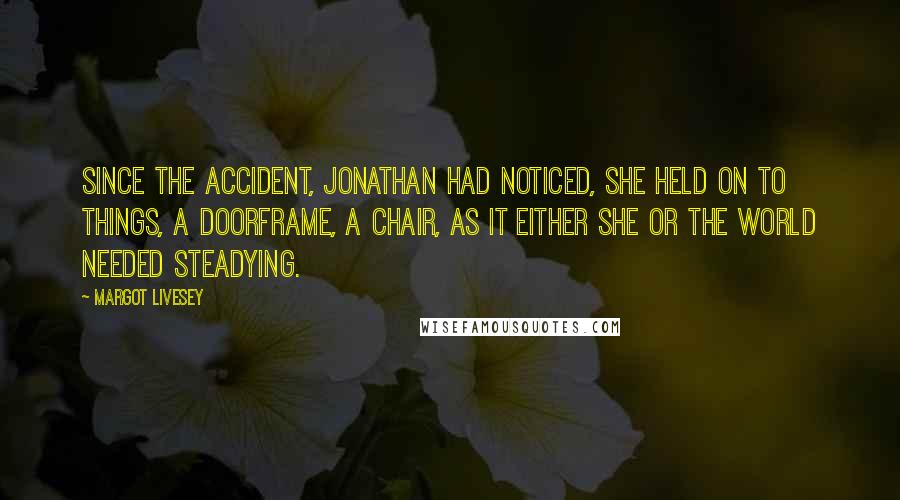 Margot Livesey Quotes: Since the accident, Jonathan had noticed, she held on to things, a doorframe, a chair, as it either she or the world needed steadying.