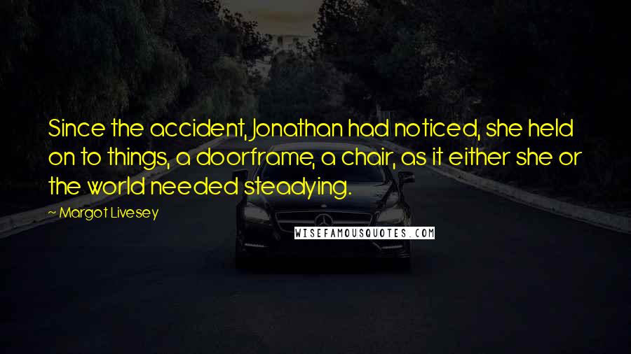 Margot Livesey Quotes: Since the accident, Jonathan had noticed, she held on to things, a doorframe, a chair, as it either she or the world needed steadying.