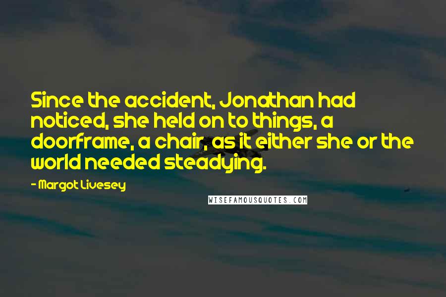 Margot Livesey Quotes: Since the accident, Jonathan had noticed, she held on to things, a doorframe, a chair, as it either she or the world needed steadying.