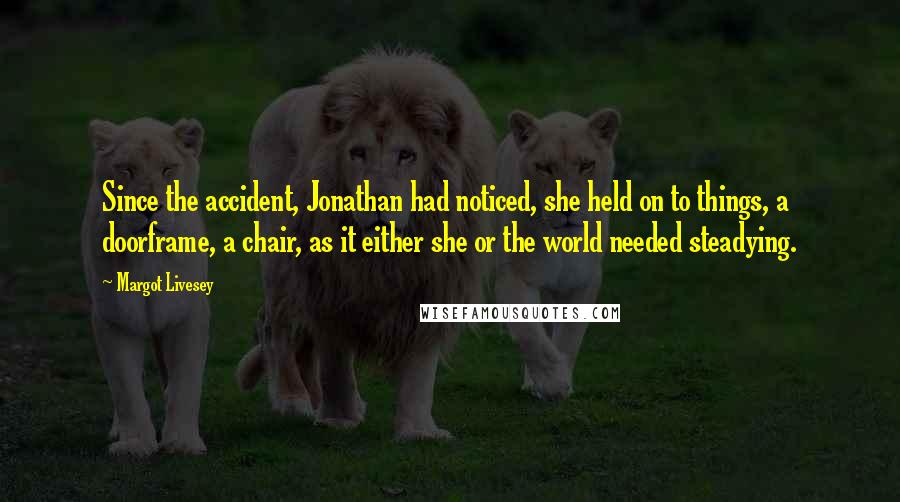Margot Livesey Quotes: Since the accident, Jonathan had noticed, she held on to things, a doorframe, a chair, as it either she or the world needed steadying.